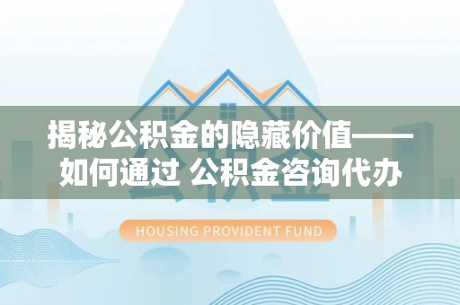港南揭秘公积金的隐藏价值——如何通过 公积金咨询代办提取 优化财富管理