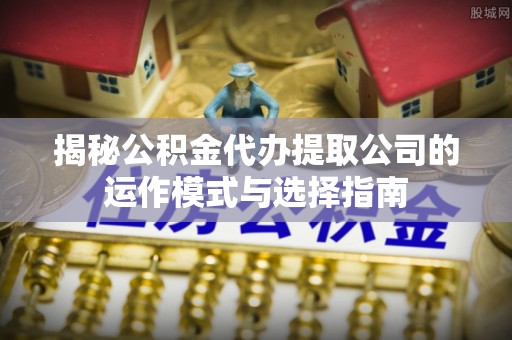 港南揭秘公积金代办提取公司的运作模式与选择指南