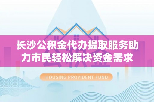 港南长沙公积金代办提取服务助力市民轻松解决资金需求