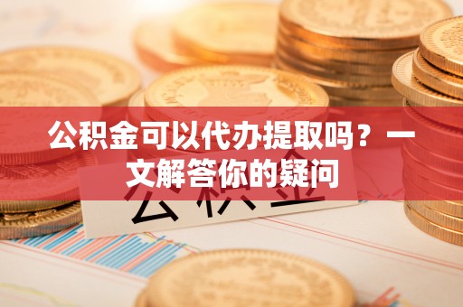 港南公积金可以代办提取吗？一文解答你的疑问
