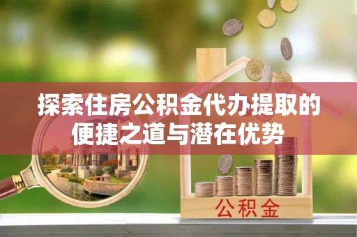 港南探索住房公积金代办提取的便捷之道与潜在优势