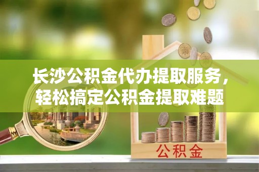 港南长沙公积金代办提取服务，轻松搞定公积金提取难题