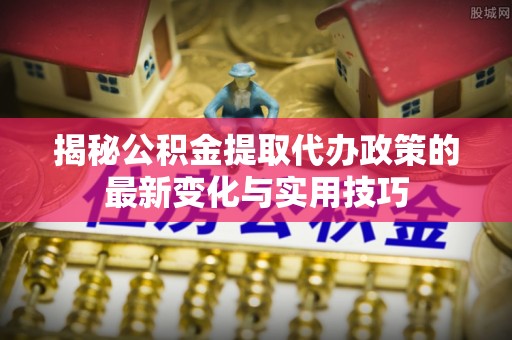 港南揭秘公积金提取代办政策的最新变化与实用技巧