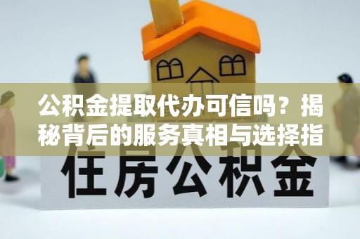 港南公积金提取代办可信吗？揭秘背后的服务真相与选择指南