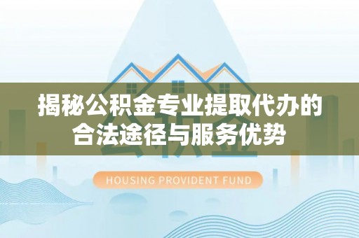 港南揭秘公积金专业提取代办的合法途径与服务优势