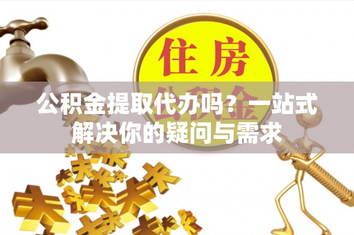 港南公积金提取代办吗？一站式解决你的疑问与需求