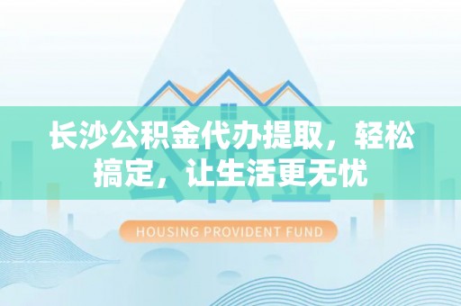 港南长沙公积金代办提取，轻松搞定，让生活更无忧