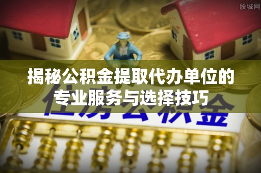 港南揭秘公积金提取代办单位的专业服务与选择技巧