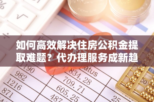港南如何高效解决住房公积金提取难题？代办理服务成新趋势