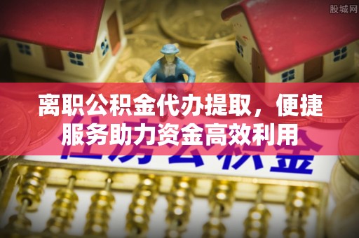 港南离职公积金代办提取，便捷服务助力资金高效利用