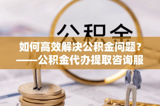 港南如何高效解决公积金问题？——公积金代办提取咨询服务指南
