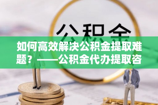 港南如何高效解决公积金提取难题？——公积金代办提取咨询服务全解析
