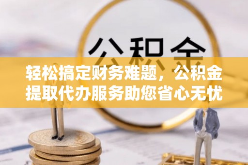 港南轻松搞定财务难题，公积金提取代办服务助您省心无忧