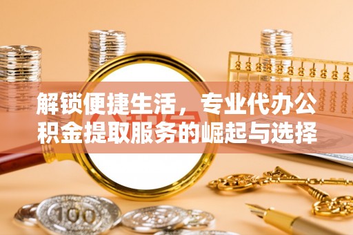 港南解锁便捷生活，专业代办公积金提取服务的崛起与选择