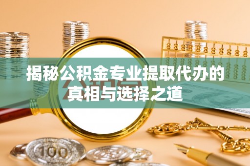 港南揭秘公积金专业提取代办的真相与选择之道