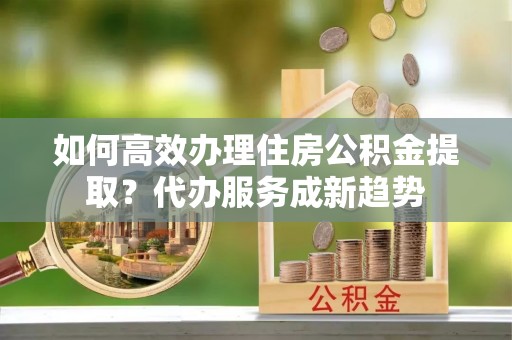 港南如何高效办理住房公积金提取？代办服务成新趋势