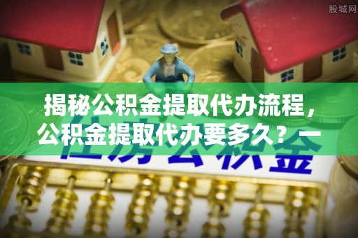 港南揭秘公积金提取代办流程，公积金提取代办要多久？一文读懂