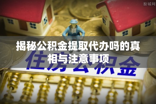 港南揭秘公积金提取代办吗的真相与注意事项