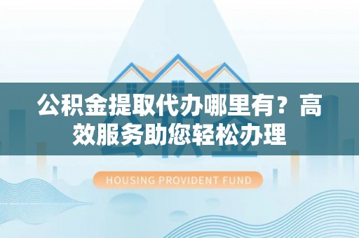港南公积金提取代办哪里有？高效服务助您轻松办理