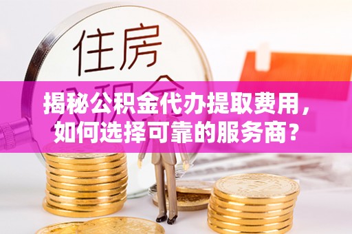 港南揭秘公积金代办提取费用，如何选择可靠的服务商？