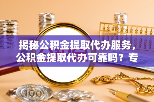 港南揭秘公积金提取代办服务，公积金提取代办可靠吗？专业解析与实用指南