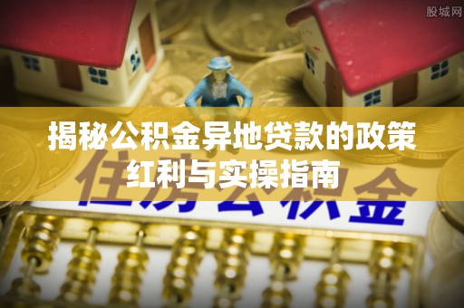 港南揭秘公积金异地贷款的政策红利与实操指南