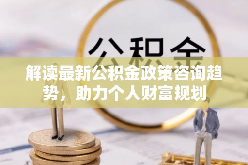 港南解读最新公积金政策咨询趋势，助力个人财富规划