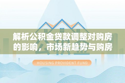 港南解析公积金贷款调整对购房的影响，市场新趋势与购房者策略
