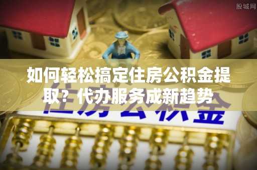 港南如何轻松搞定住房公积金提取？代办服务成新趋势