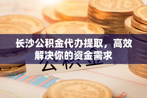 港南长沙公积金代办提取，高效解决你的资金需求