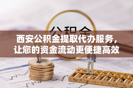 港南西安公积金提取代办服务，让您的资金流动更便捷高效