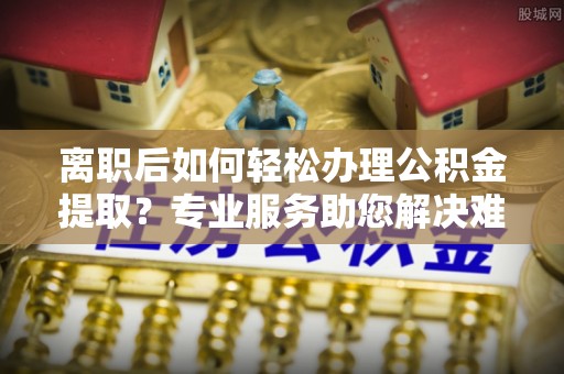 港南离职后如何轻松办理公积金提取？专业服务助您解决难题